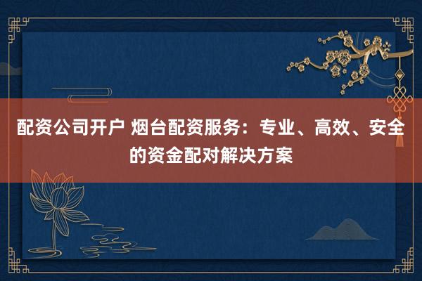 配资公司开户 烟台配资服务：专业、高效、安全的资金配对解决方案