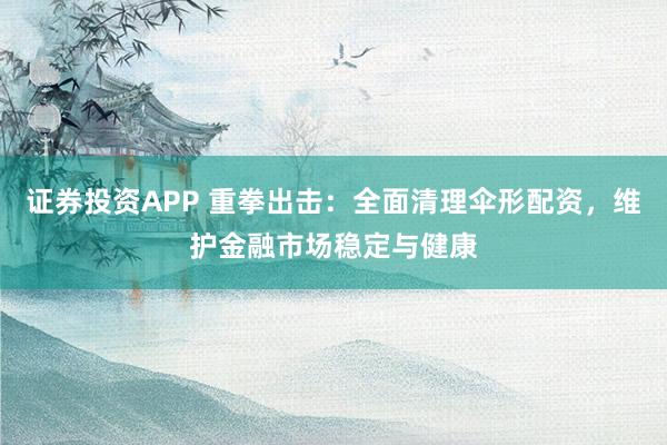 证券投资APP 重拳出击：全面清理伞形配资，维护金融市场稳定与健康