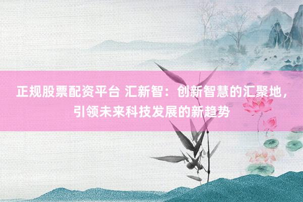 正规股票配资平台 汇新智：创新智慧的汇聚地，引领未来科技发展的新趋势