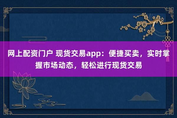 网上配资门户 现货交易app：便捷买卖，实时掌握市场动态，轻松进行现货交易