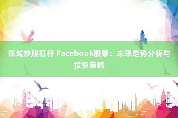 在线炒股杠杆 Facebook股票:未来走势分析与投资策略