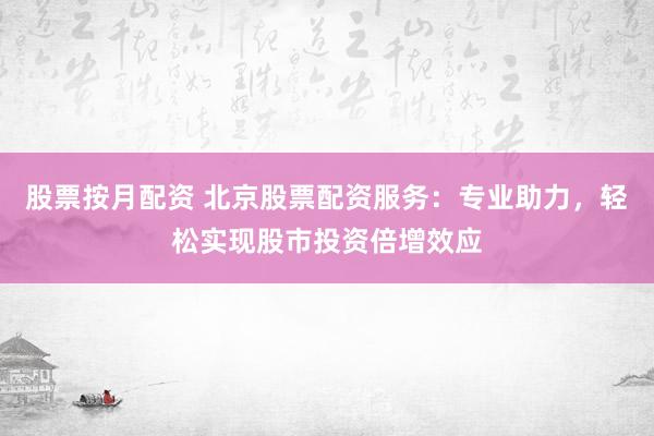 股票按月配资 北京股票配资服务：专业助力，轻松实现股市投资倍增效应