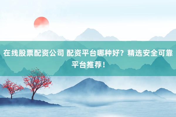 在线股票配资公司 配资平台哪种好？精选安全可靠平台推荐！