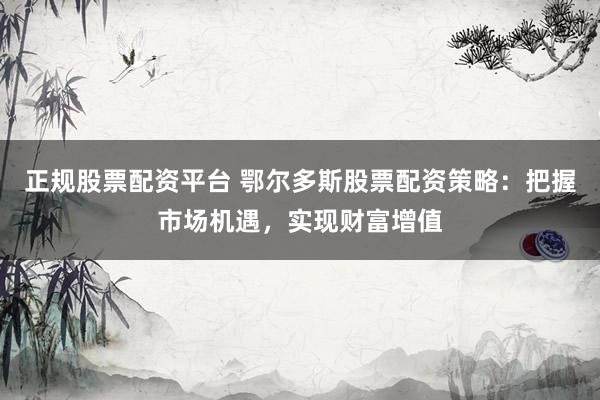 正规股票配资平台 鄂尔多斯股票配资策略：把握市场机遇，实现财富增值