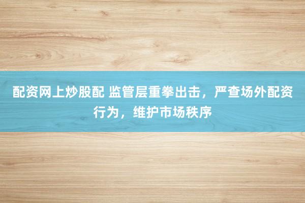 配资网上炒股配 监管层重拳出击,严查场外配资行为,维护市场秩序