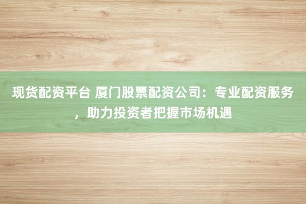 现货配资平台 厦门股票配资公司:专业配资服务,助力投资者把握市场机遇