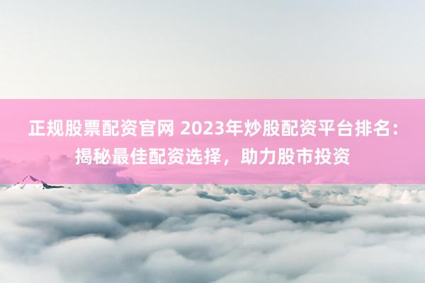 正规股票配资官网 2023年炒股配资平台排名:揭秘最佳配资选择,助力股市投资