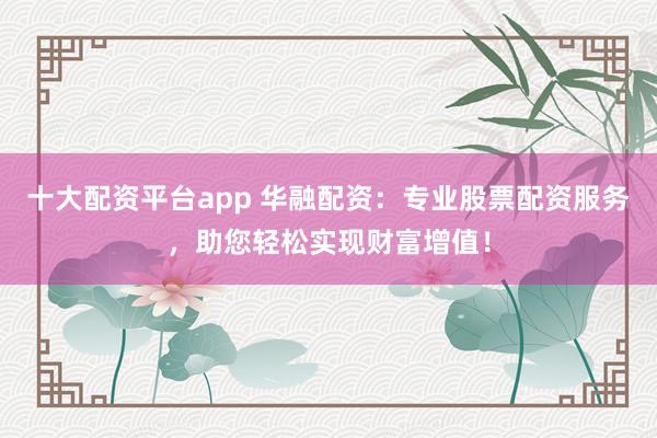 十大配资平台app 华融配资：专业股票配资服务，助您轻松实现财富增值！