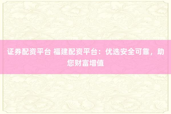 证券配资平台 福建配资平台：优选安全可靠，助您财富增值