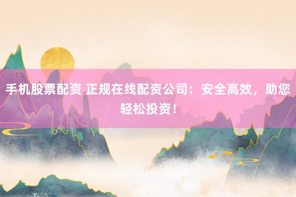 手机股票配资 正规在线配资公司：安全高效，助您轻松投资！