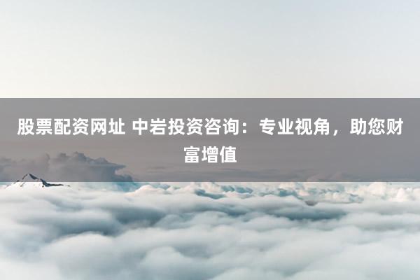 股票配资网址 中岩投资咨询：专业视角，助您财富增值