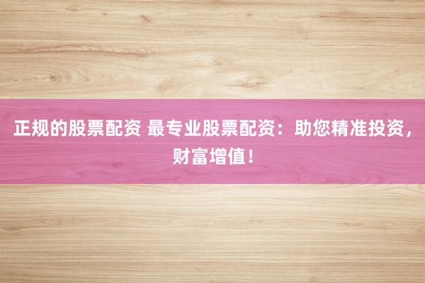 正规的股票配资 最专业股票配资：助您精准投资，财富增值！