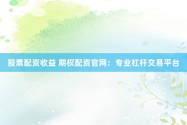 股票配资收益 期权配资官网：专业杠杆交易平台