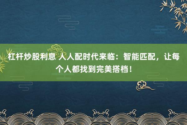 杠杆炒股利息 人人配时代来临：智能匹配，让每个人都找到完美搭档！