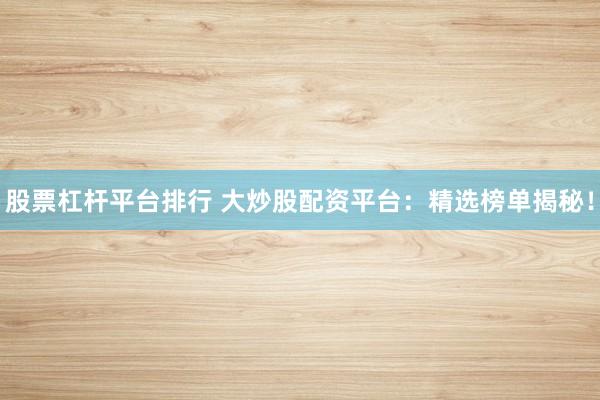 股票杠杆平台排行 大炒股配资平台：精选榜单揭秘！