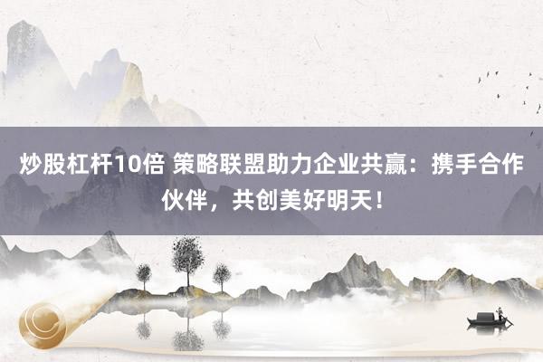 炒股杠杆10倍 策略联盟助力企业共赢：携手合作伙伴，共创美好明天！