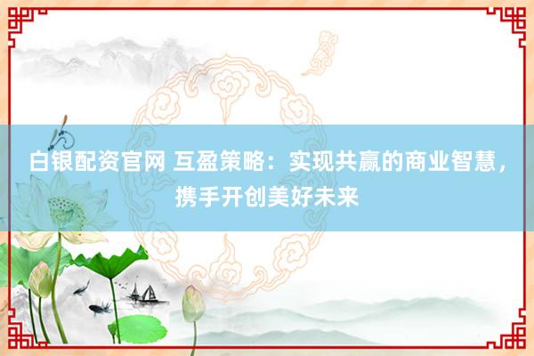 白银配资官网 互盈策略：实现共赢的商业智慧，携手开创美好未来