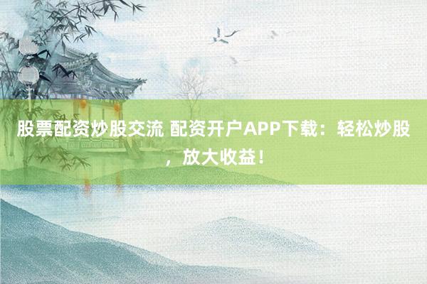 股票配资炒股交流 配资开户APP下载：轻松炒股，放大收益！