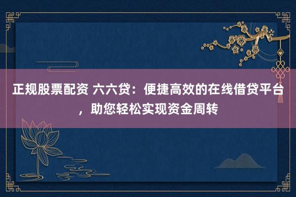 正规股票配资 六六贷：便捷高效的在线借贷平台，助您轻松实现资金周转