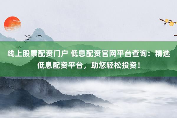 线上股票配资门户 低息配资官网平台查询：精选低息配资平台，助您轻松投资！