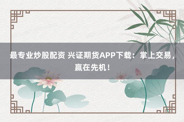 最专业炒股配资 兴证期货APP下载：掌上交易，赢在先机！