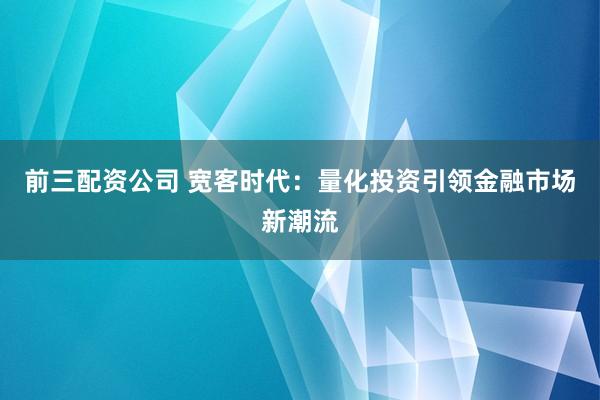 前三配资公司 宽客时代：量化投资引领金融市场新潮流