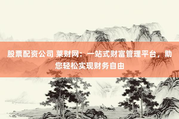 股票配资公司 莱财网：一站式财富管理平台，助您轻松实现财务自由