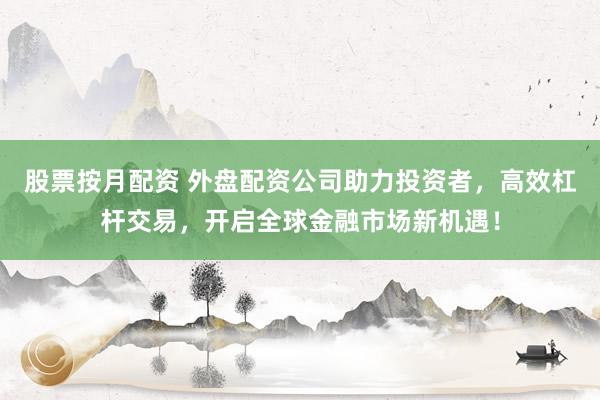 股票按月配资 外盘配资公司助力投资者，高效杠杆交易，开启全球金融市场新机遇！