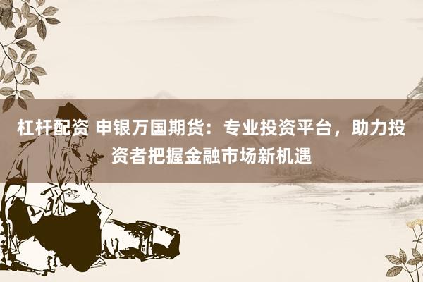 杠杆配资 申银万国期货：专业投资平台，助力投资者把握金融市场新机遇