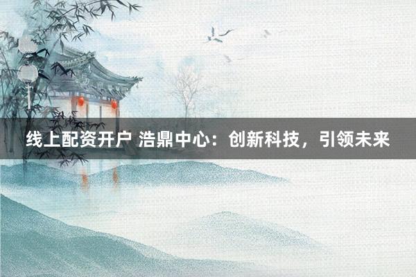 线上配资开户 浩鼎中心：创新科技，引领未来