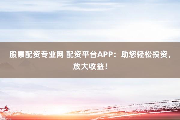 股票配资专业网 配资平台APP：助您轻松投资，放大收益！