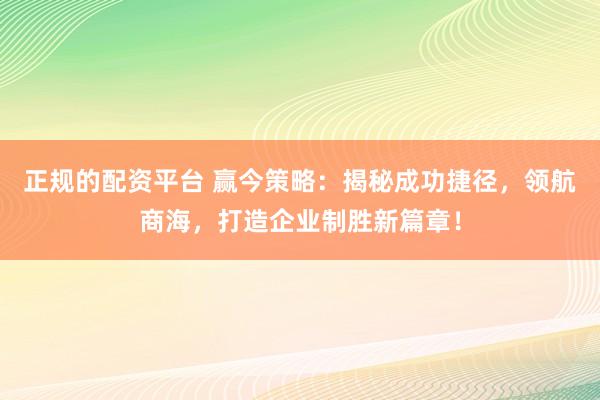 正规的配资平台 赢今策略:揭秘成功捷径,领航商海,打造企业制胜新篇章!