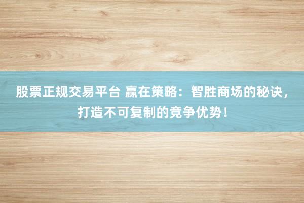 股票正规交易平台 赢在策略：智胜商场的秘诀，打造不可复制的竞争优势！