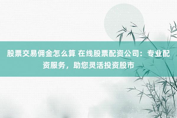 股票交易佣金怎么算 在线股票配资公司：专业配资服务，助您灵活投资股市