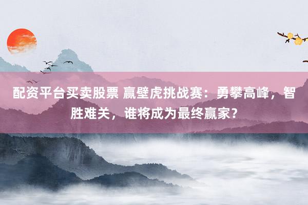 配资平台买卖股票 赢壁虎挑战赛：勇攀高峰，智胜难关，谁将成为最终赢家？