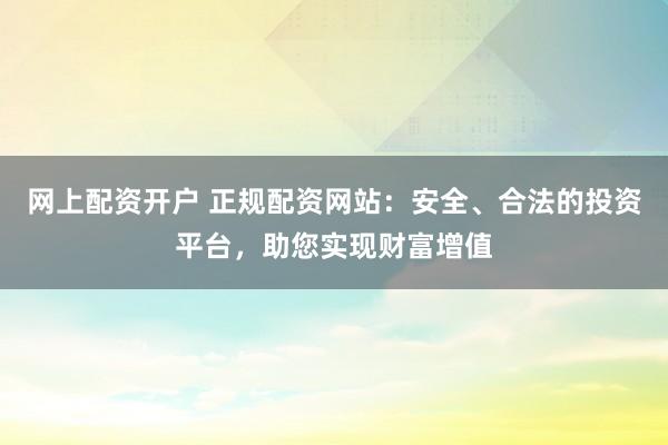网上配资开户 正规配资网站：安全、合法的投资平台，助您实现财富增值