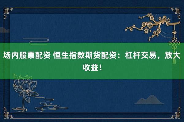 场内股票配资 恒生指数期货配资：杠杆交易，放大收益！