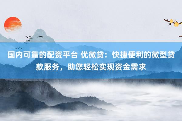 国内可靠的配资平台 优微贷:快捷便利的微型贷款服务,助您轻松实现资金需求