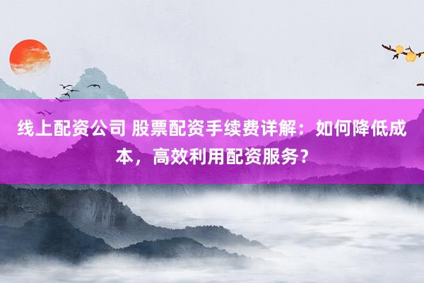 线上配资公司 股票配资手续费详解:如何降低成本,高效利用配资服务?