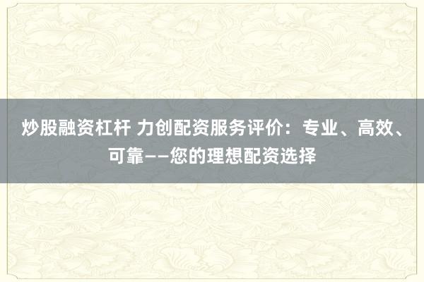 炒股融资杠杆 力创配资服务评价:专业、高效、可靠——您的理想配资选择
