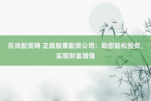 在线配资网 正规股票配资公司：助您轻松投资，实现财富增值