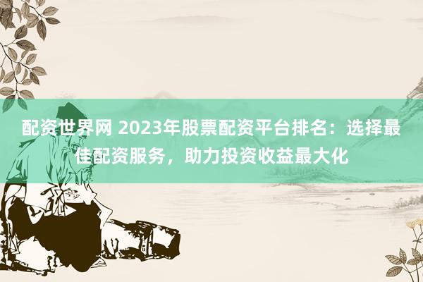 配资世界网 2023年股票配资平台排名：选择最佳配资服务，助力投资收益最大化