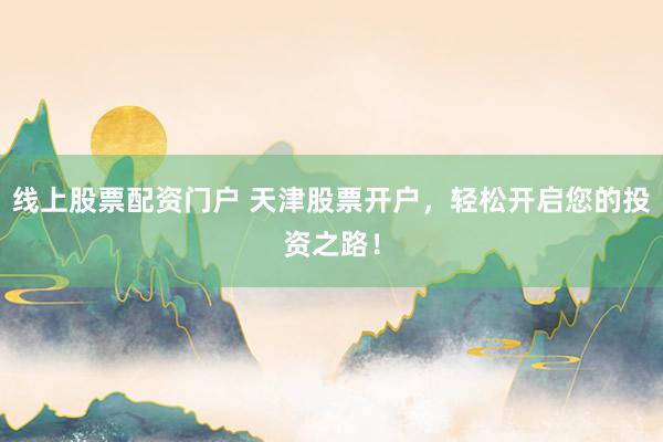 线上股票配资门户 天津股票开户，轻松开启您的投资之路！