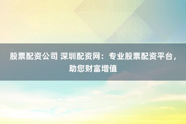 股票配资公司 深圳配资网:专业股票配资平台,助您财富增值