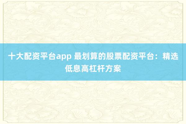 十大配资平台app 最划算的股票配资平台:精选低息高杠杆方案