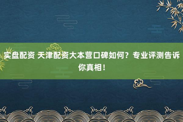 实盘配资 天津配资大本营口碑如何?专业评测告诉你真相!