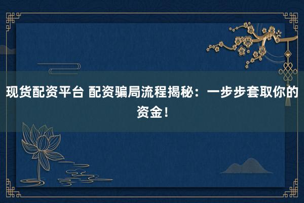 现货配资平台 配资骗局流程揭秘:一步步套取你的资金!