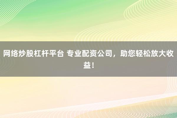 网络炒股杠杆平台 专业配资公司，助您轻松放大收益！