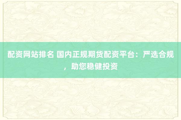 配资网站排名 国内正规期货配资平台：严选合规，助您稳健投资