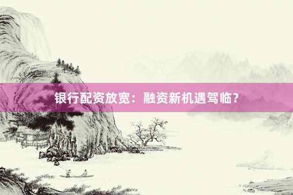 银行配资放宽：融资新机遇驾临？